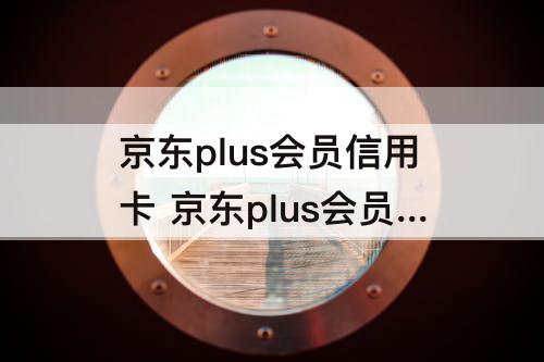 京东plus会员信用卡 京东plus会员信用卡联名卡
