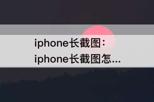 iphone长截图：iphone长截图怎么弄
