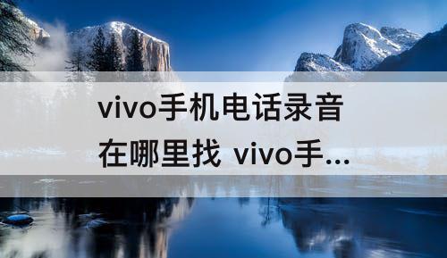 vivo手机电话录音在哪里找 vivo手机电话录音在哪里找录音的文件在哪里找