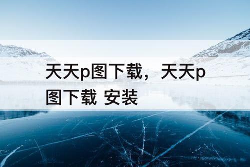 天天p图下载，天天p图下载 安装