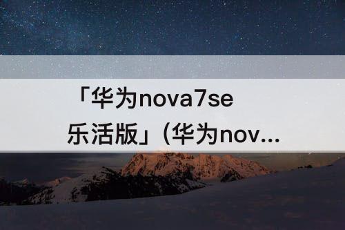 「华为nova7se乐活版」(华为nova7se乐活版和活力版哪个好)