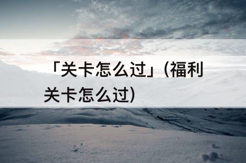 「关卡怎么过」(福利关卡怎么过)