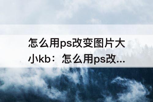 怎么用ps改变图片大小kb：怎么用ps改变图片大小kb不改变清晰度