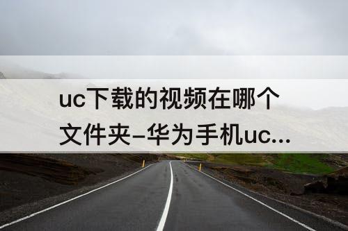 uc下载的视频在哪个文件夹-华为手机uc下载的视频在哪个文件夹