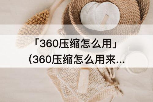 「360压缩怎么用」(360压缩怎么用来解压)