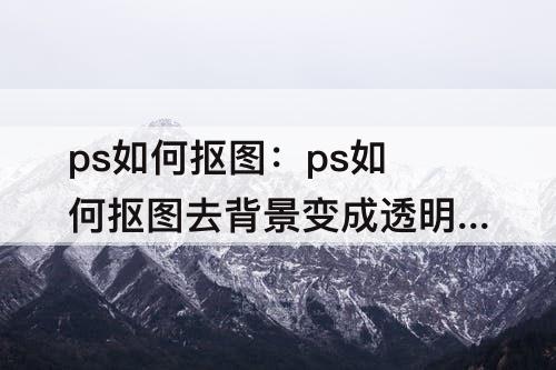 ps如何抠图：ps如何抠图去背景变成透明保存什么格式