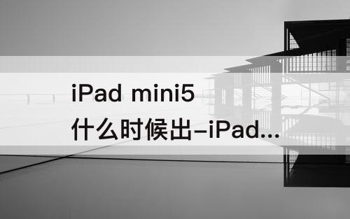 iPad mini5什么时候出-iPad mini5什么时候出的