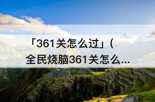 「361关怎么过」(全民烧脑361关怎么过61关)