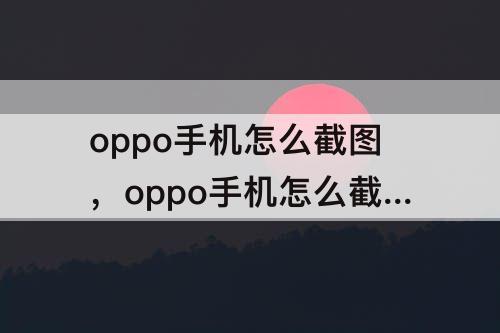 oppo手机怎么截图，oppo手机怎么截图长屏