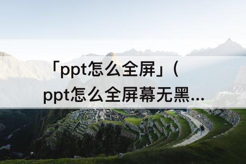 「ppt怎么全屏」(ppt怎么全屏幕无黑边)