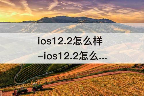 ios12.2怎么样-ios12.2怎么样苹果7