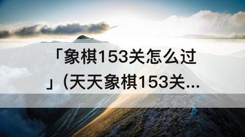 「象棋153关怎么过」(天天象棋153关怎么过)