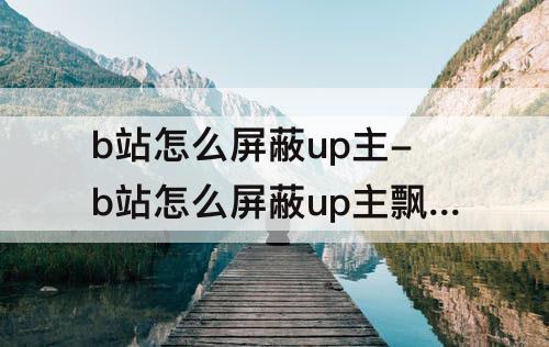 b站怎么屏蔽up主-b站怎么屏蔽up主飘浮名