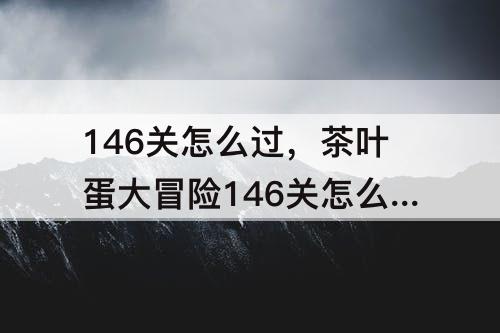 146关怎么过，茶叶蛋大冒险146关怎么过?