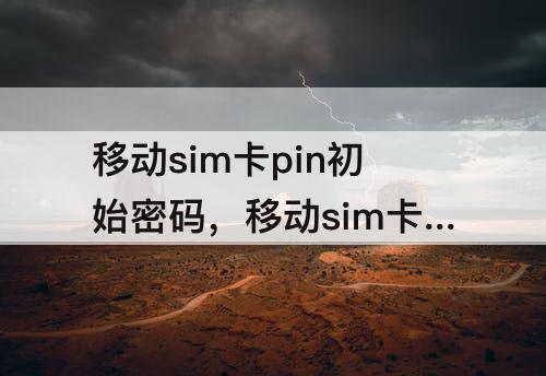 移动sim卡pin初始密码，移动sim卡pin初始密码6位