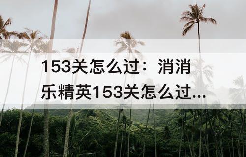 153关怎么过：消消乐精英153关怎么过关