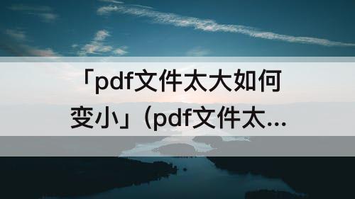 「pdf文件太大如何变小」(pdf文件太大如何变小免费)