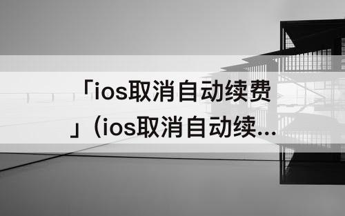 「ios取消自动续费」(ios取消自动续费bilibili)