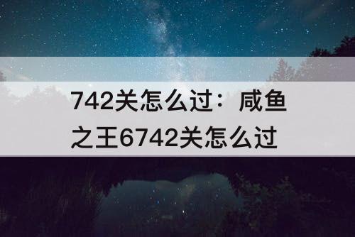 742关怎么过：咸鱼之王6742关怎么过