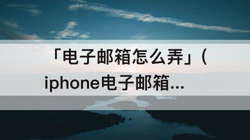 「电子邮箱怎么弄」(iphone电子邮箱怎么弄)