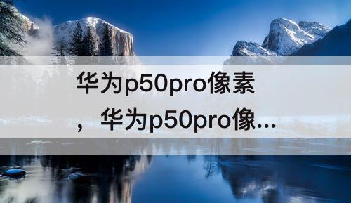 华为p50pro像素，华为p50pro像素多少倍可以放大100