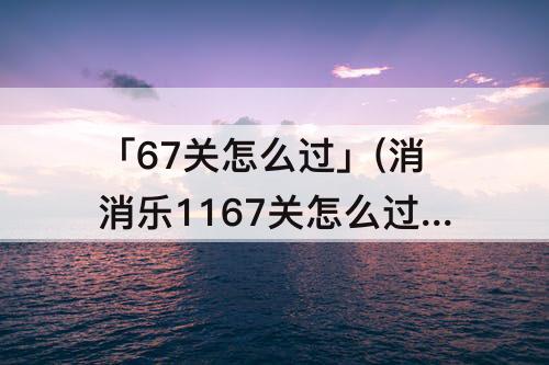 「67关怎么过」(消消乐1167关怎么过)