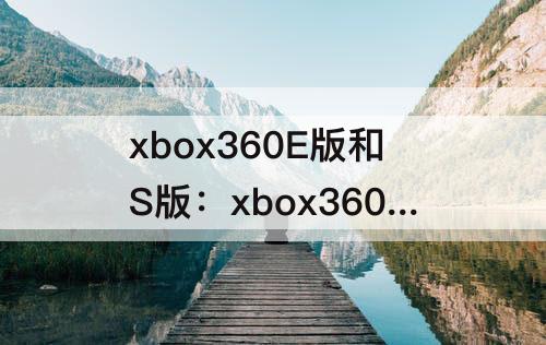 xbox360E版和S版：xbox360e版和s版配置