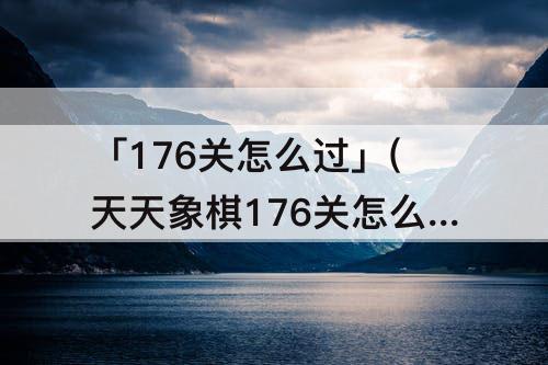 「176关怎么过」(天天象棋176关怎么过)