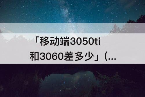 「移动端3050ti和3060差多少」(移动端3050ti和3060差多少钱)