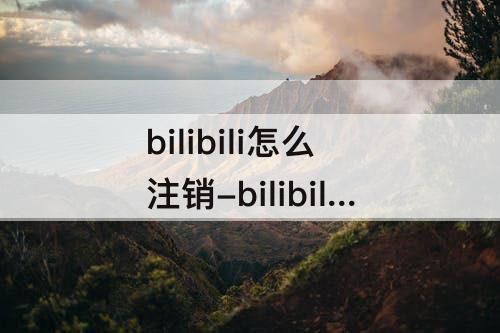 bilibili怎么注销-bilibili怎么注销账户要多久