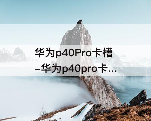华为p40Pro卡槽-华为p40pro卡槽打不开怎么办