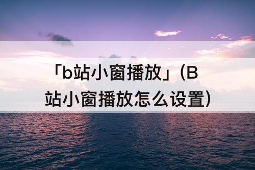 「b站小窗播放」(B站小窗播放怎么设置)