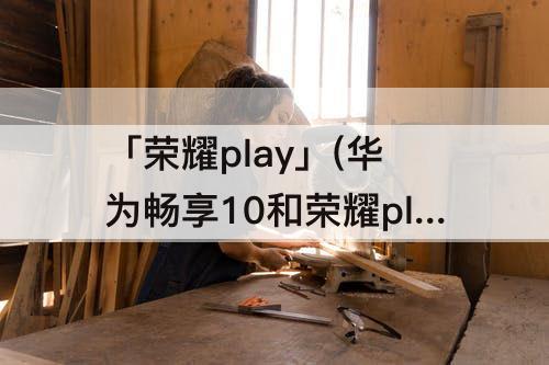 「荣耀play」(华为畅享10和荣耀play3哪个好)