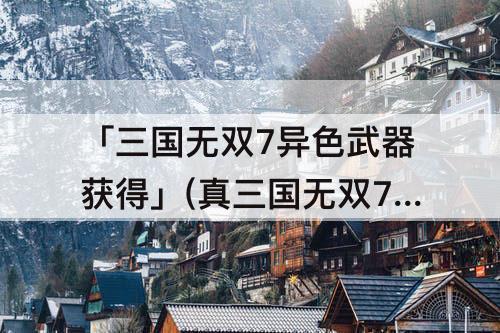 「三国无双7异色武器获得」(真三国无双7异色武器获得战8)