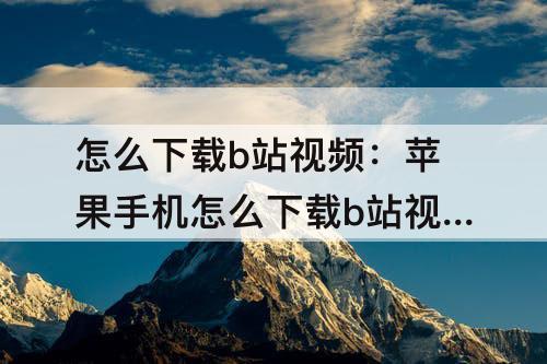 怎么下载b站视频：苹果手机怎么下载b站视频的音频