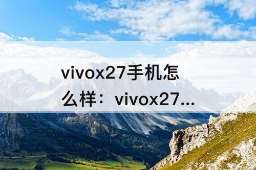 vivox27手机怎么样：vivox27手机怎么样 质量好么