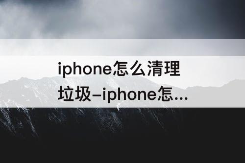 iphone怎么清理垃圾-iphone怎么清理垃圾缓存