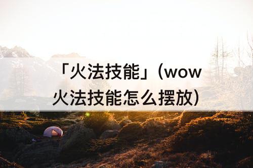 「火法技能」(wow火法技能怎么摆放)