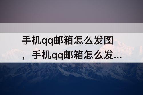 手机qq邮箱怎么发图，手机qq邮箱怎么发图片邮件给别人