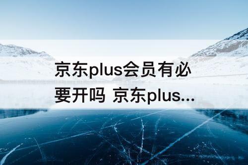 京东plus会员有必要开吗 京东plus会员有必要开吗贴吧