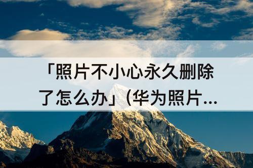 「照片不小心永久删除了怎么办」(华为照片不小心永久删除了怎么办)
