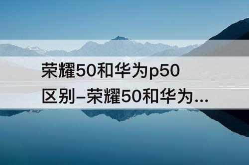 荣耀50和华为p50区别-荣耀50和华为p50区别哪个好