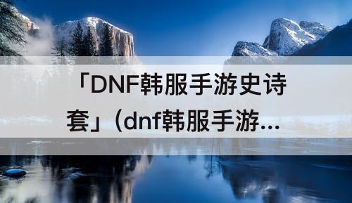 「DNF韩服手游史诗套」(dnf韩服手游史诗套装史诗)