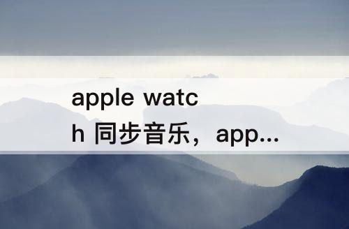 apple watch 同步音乐，apple watch 同步音乐灰色