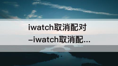 iwatch取消配对-iwatch取消配对以后 照片还会在吗