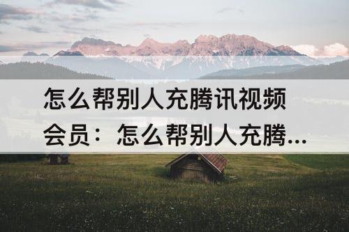 怎么帮别人充腾讯视频会员：怎么帮别人充腾讯视频会员微信
