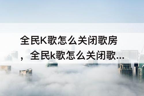 全民K歌怎么关闭歌房，全民k歌怎么关闭歌房动态