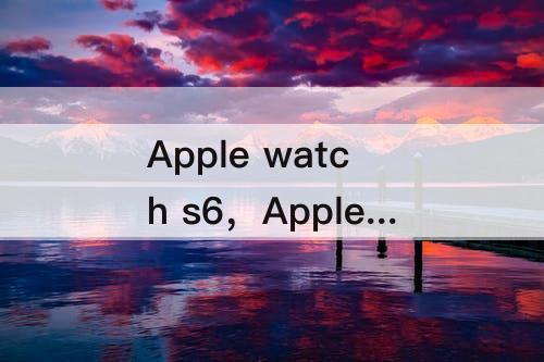Apple watch s6，Apple watch s6 s7