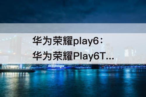 华为荣耀play6：华为荣耀Play6T好评如何