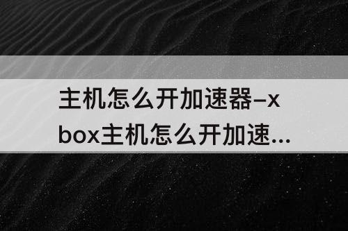 主机怎么开加速器-xbox主机怎么开加速器